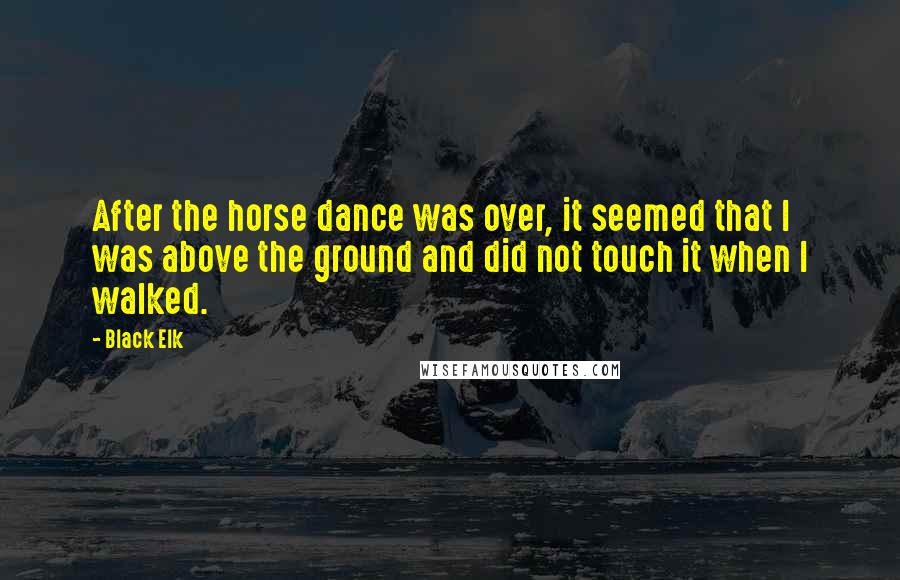 Black Elk Quotes: After the horse dance was over, it seemed that I was above the ground and did not touch it when I walked.