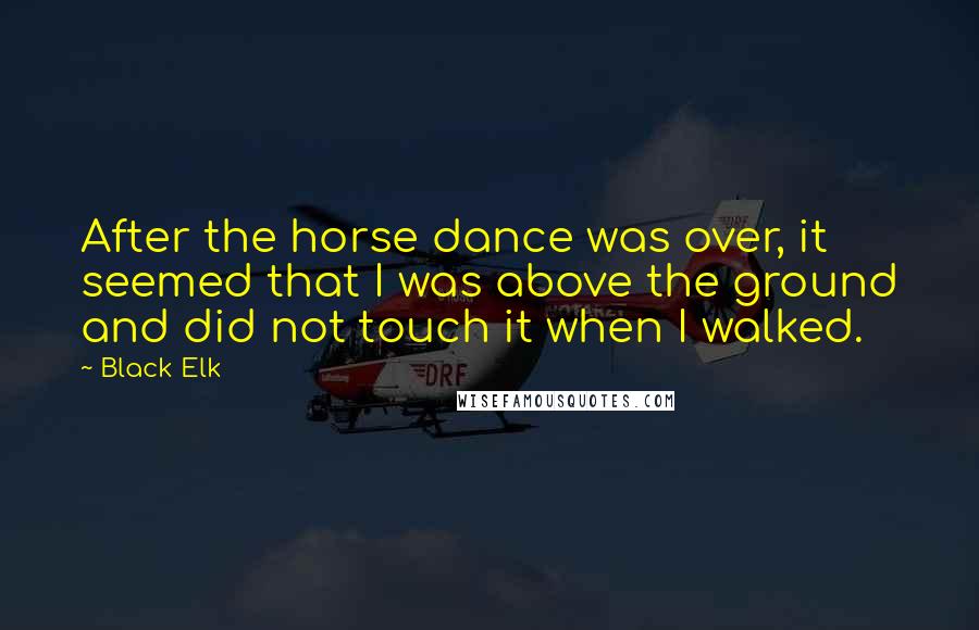 Black Elk Quotes: After the horse dance was over, it seemed that I was above the ground and did not touch it when I walked.