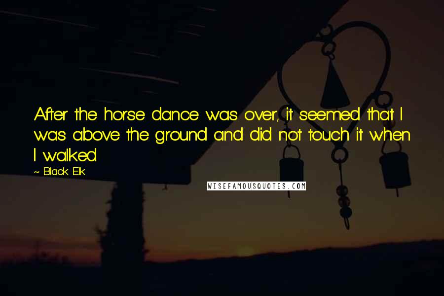 Black Elk Quotes: After the horse dance was over, it seemed that I was above the ground and did not touch it when I walked.