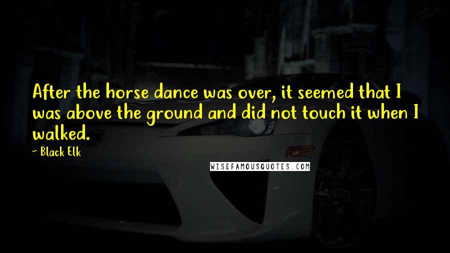 Black Elk Quotes: After the horse dance was over, it seemed that I was above the ground and did not touch it when I walked.