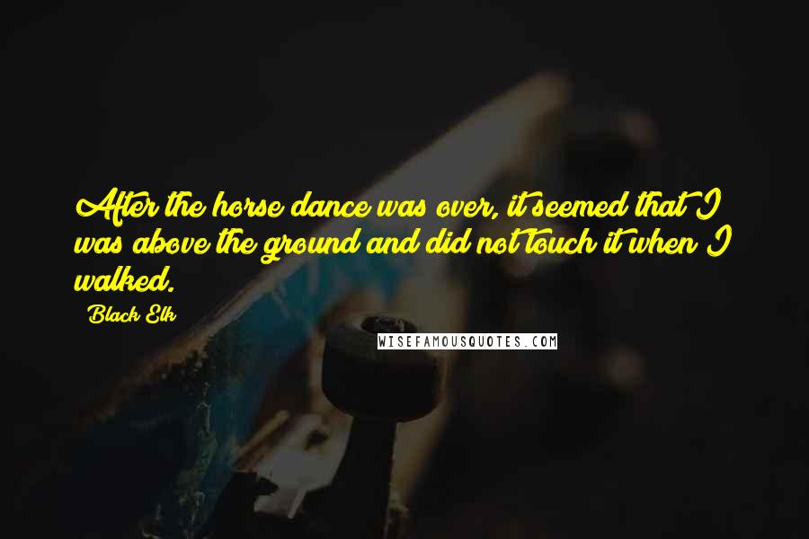 Black Elk Quotes: After the horse dance was over, it seemed that I was above the ground and did not touch it when I walked.