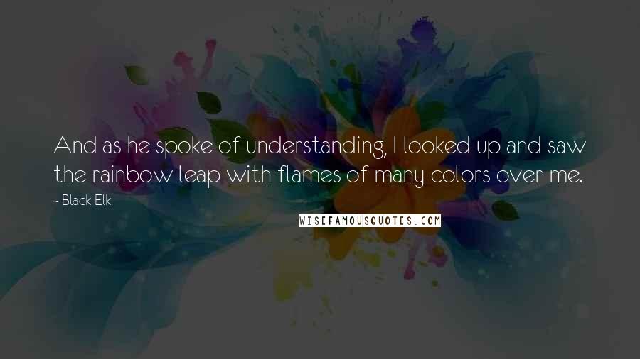 Black Elk Quotes: And as he spoke of understanding, I looked up and saw the rainbow leap with flames of many colors over me.