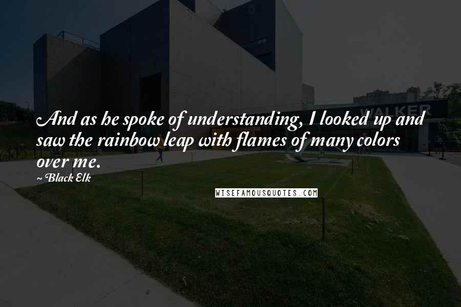 Black Elk Quotes: And as he spoke of understanding, I looked up and saw the rainbow leap with flames of many colors over me.