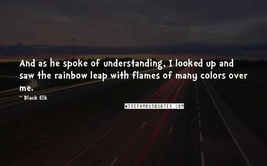 Black Elk Quotes: And as he spoke of understanding, I looked up and saw the rainbow leap with flames of many colors over me.
