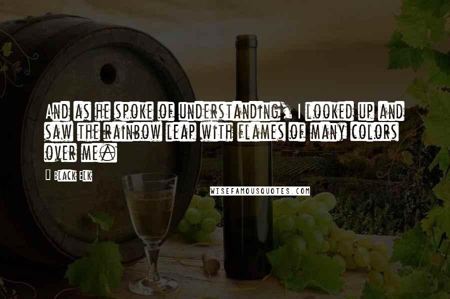 Black Elk Quotes: And as he spoke of understanding, I looked up and saw the rainbow leap with flames of many colors over me.