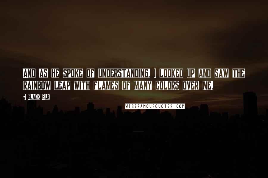 Black Elk Quotes: And as he spoke of understanding, I looked up and saw the rainbow leap with flames of many colors over me.