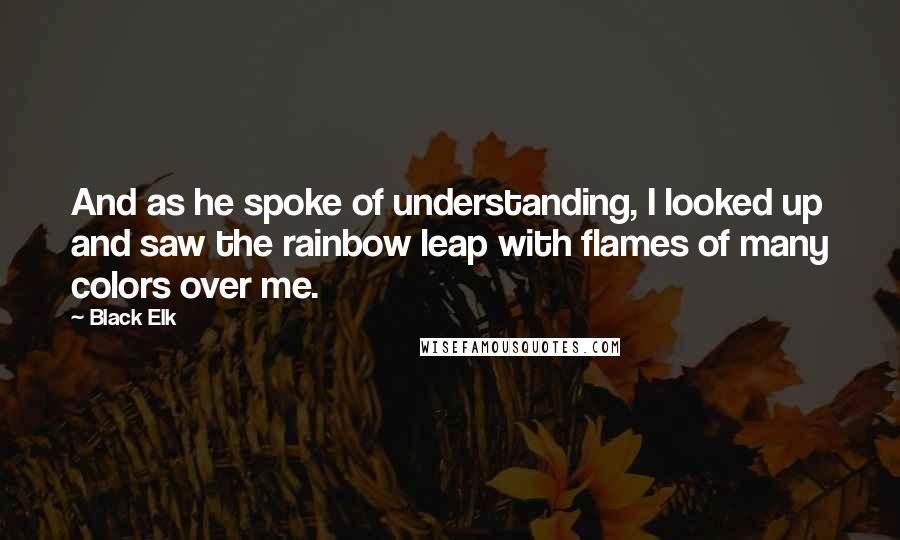 Black Elk Quotes: And as he spoke of understanding, I looked up and saw the rainbow leap with flames of many colors over me.