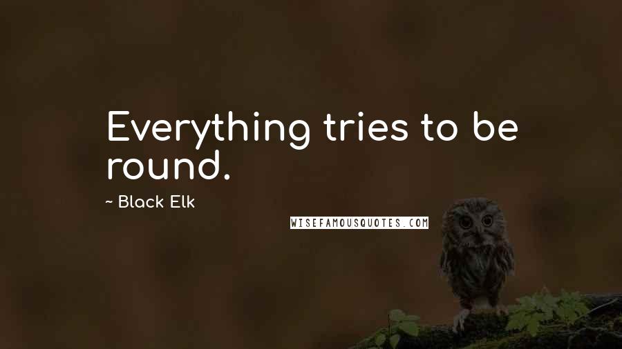 Black Elk Quotes: Everything tries to be round.