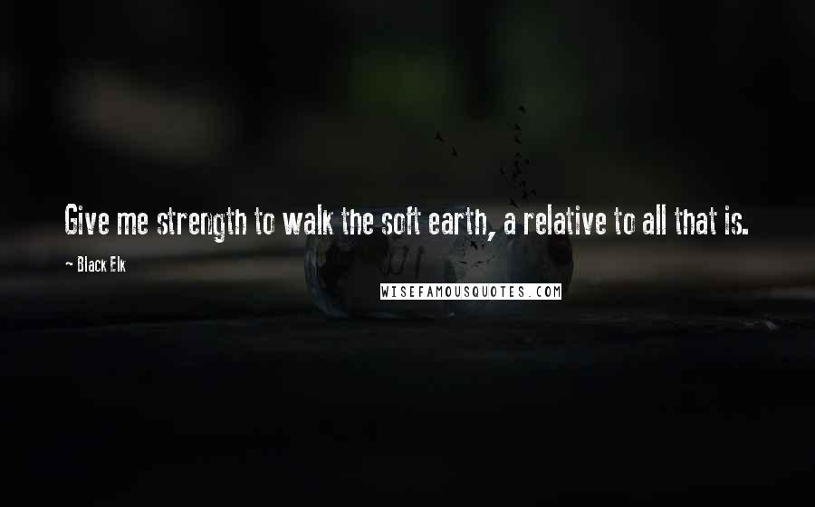 Black Elk Quotes: Give me strength to walk the soft earth, a relative to all that is.