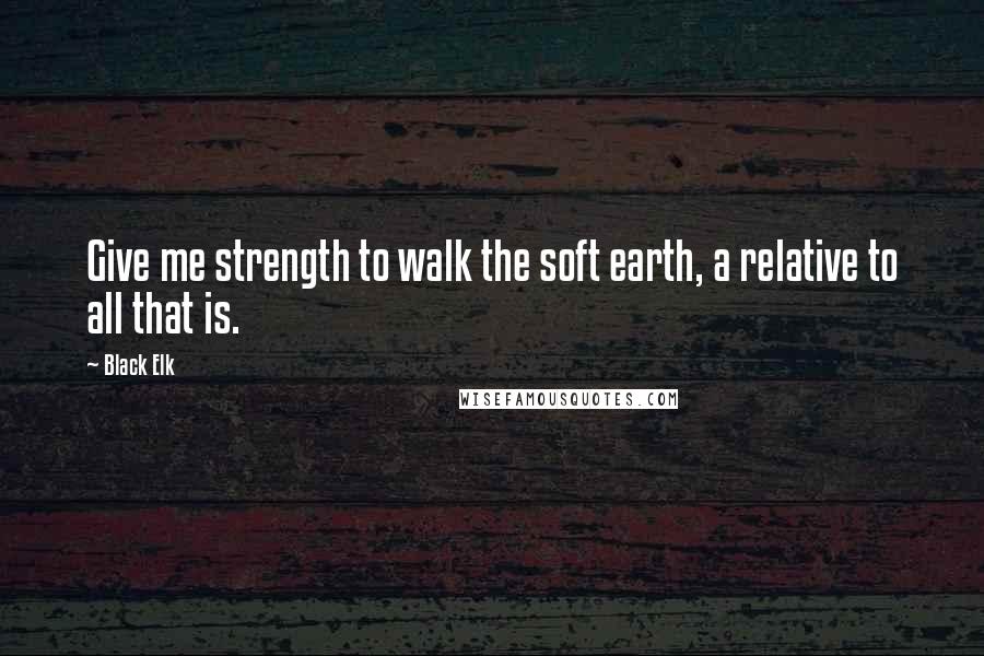 Black Elk Quotes: Give me strength to walk the soft earth, a relative to all that is.