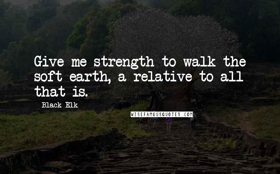 Black Elk Quotes: Give me strength to walk the soft earth, a relative to all that is.