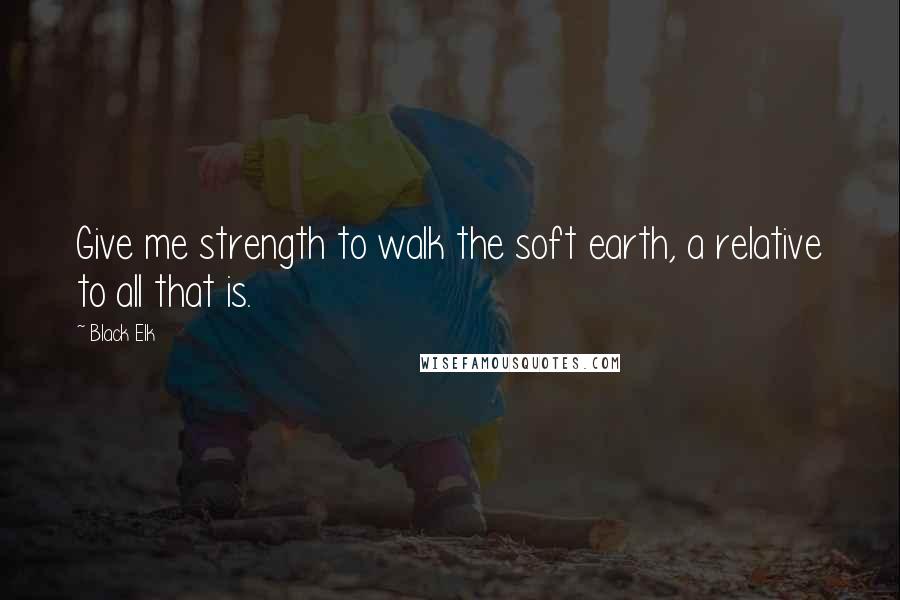 Black Elk Quotes: Give me strength to walk the soft earth, a relative to all that is.