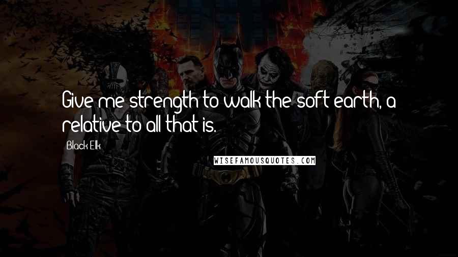 Black Elk Quotes: Give me strength to walk the soft earth, a relative to all that is.