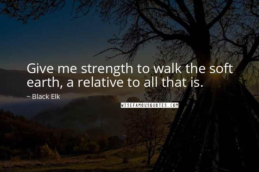 Black Elk Quotes: Give me strength to walk the soft earth, a relative to all that is.