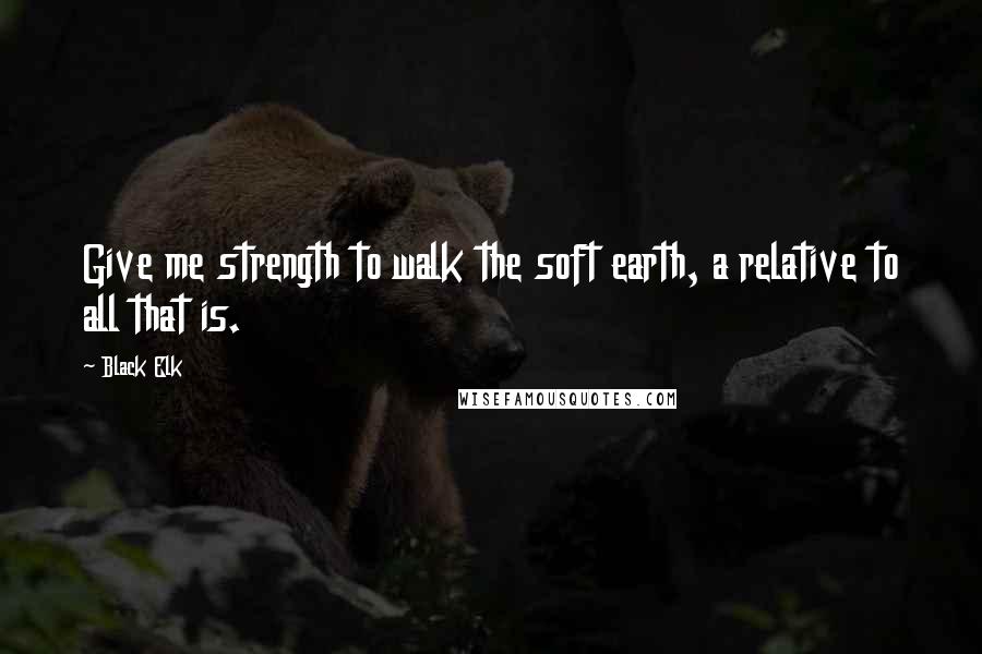 Black Elk Quotes: Give me strength to walk the soft earth, a relative to all that is.