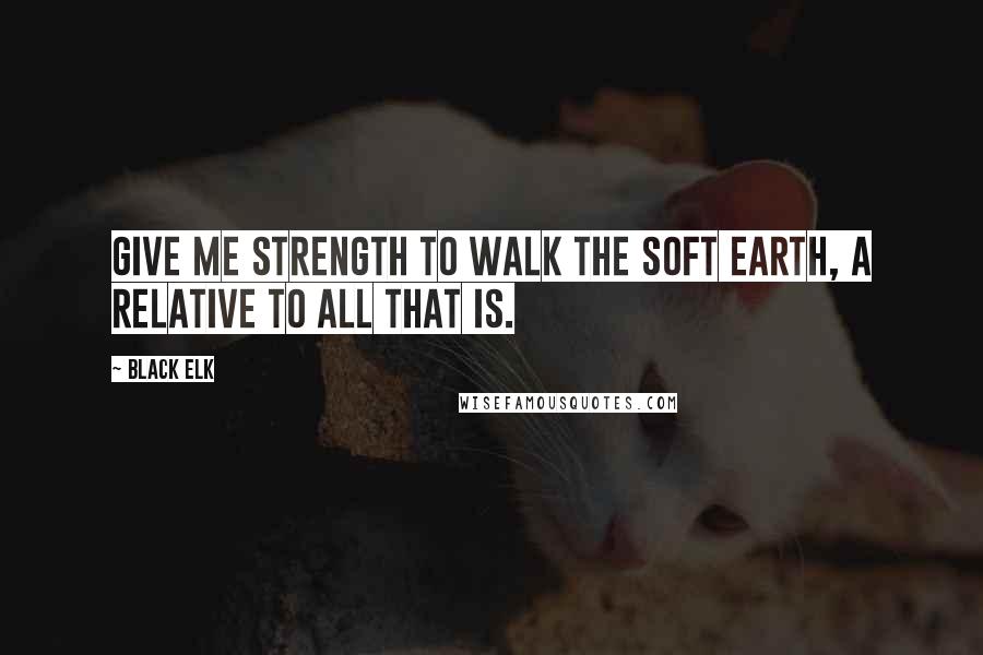 Black Elk Quotes: Give me strength to walk the soft earth, a relative to all that is.