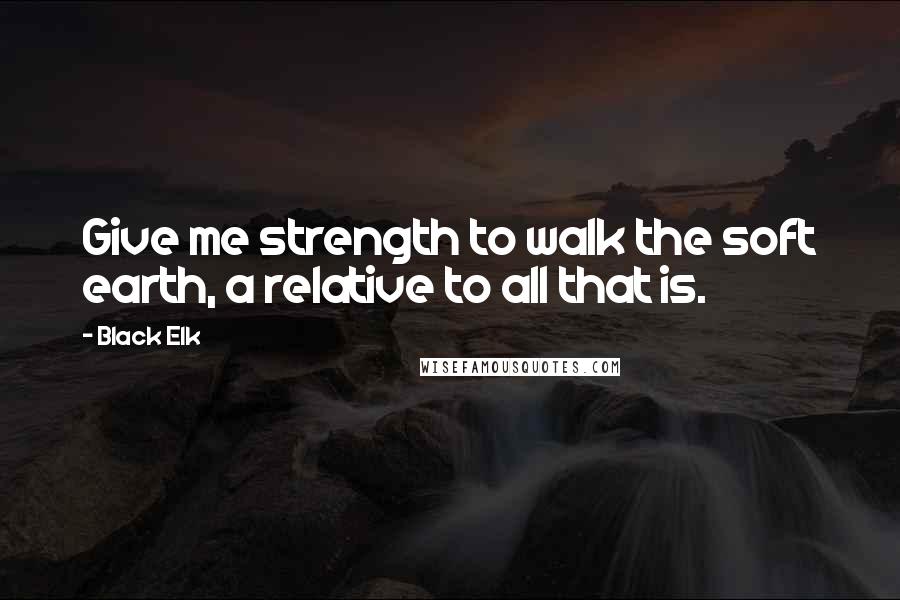 Black Elk Quotes: Give me strength to walk the soft earth, a relative to all that is.