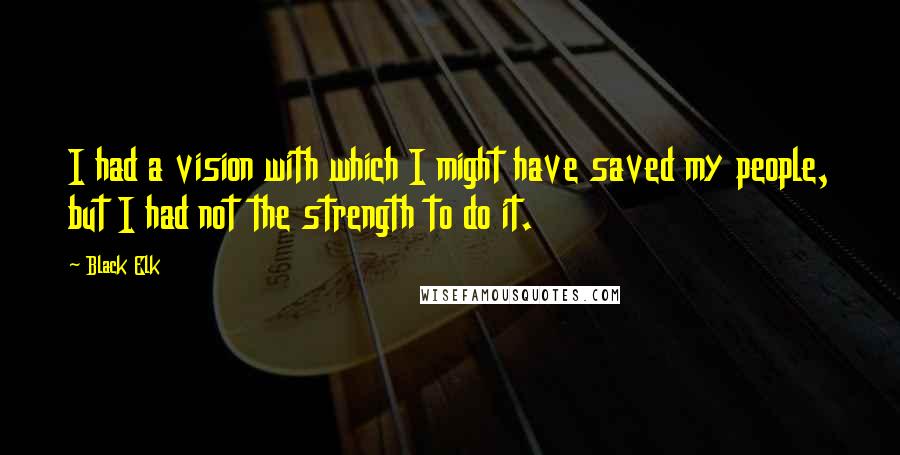 Black Elk Quotes: I had a vision with which I might have saved my people, but I had not the strength to do it.