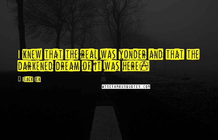 Black Elk Quotes: I knew that the real was yonder and that the darkened dream of it was here.