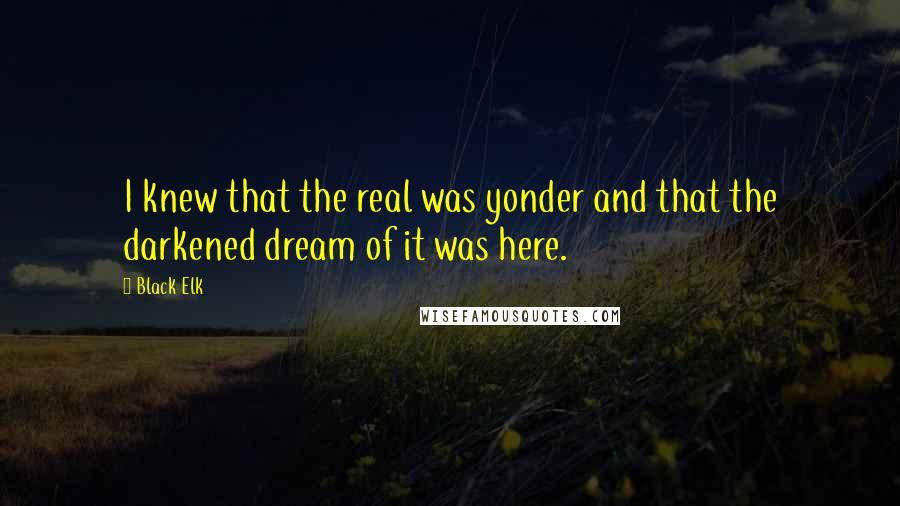 Black Elk Quotes: I knew that the real was yonder and that the darkened dream of it was here.