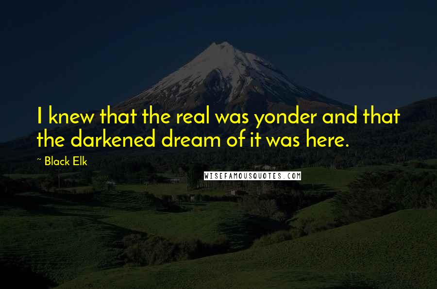 Black Elk Quotes: I knew that the real was yonder and that the darkened dream of it was here.