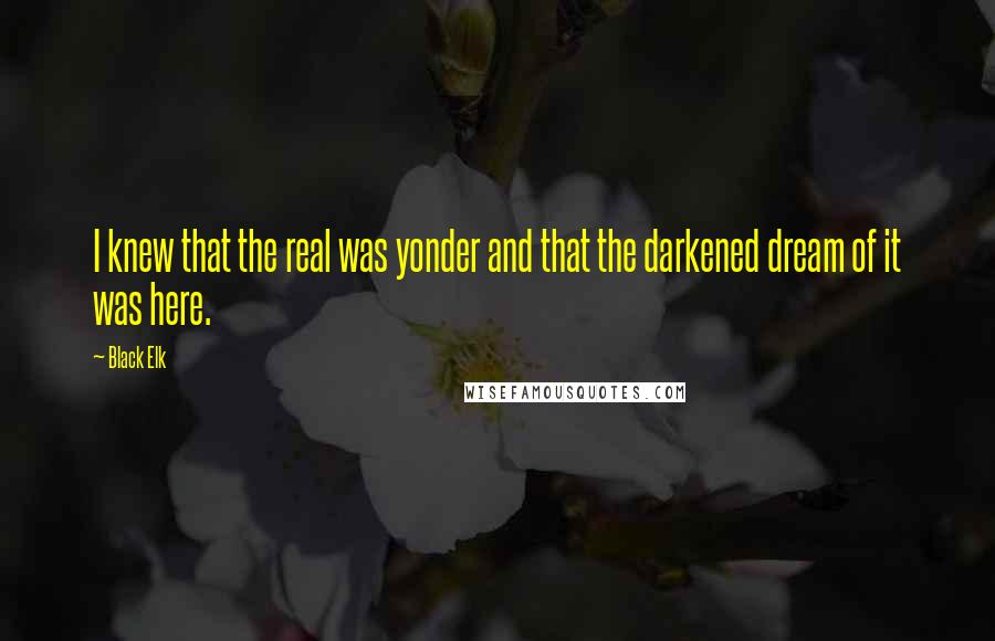 Black Elk Quotes: I knew that the real was yonder and that the darkened dream of it was here.
