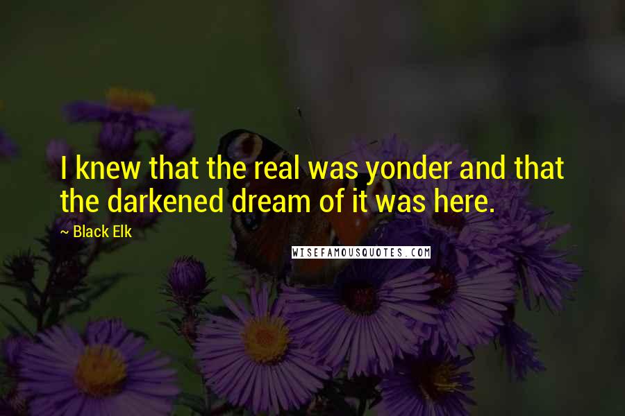 Black Elk Quotes: I knew that the real was yonder and that the darkened dream of it was here.