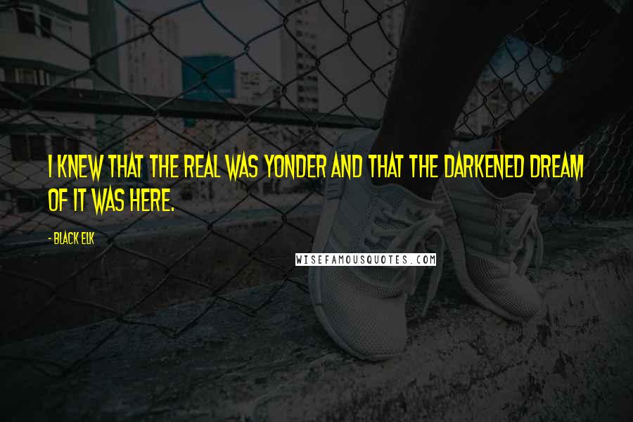 Black Elk Quotes: I knew that the real was yonder and that the darkened dream of it was here.