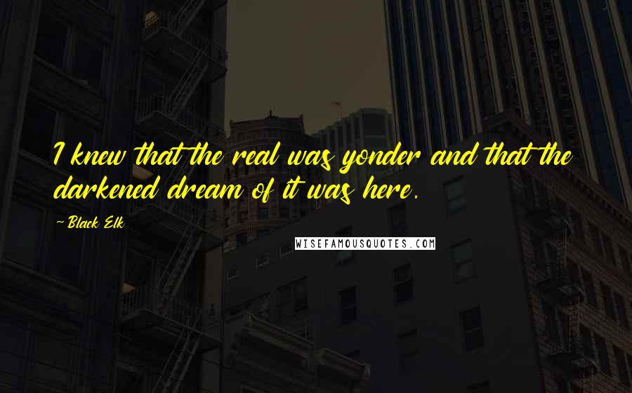 Black Elk Quotes: I knew that the real was yonder and that the darkened dream of it was here.