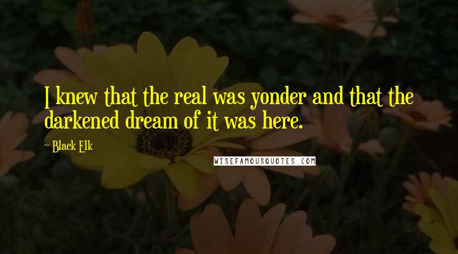 Black Elk Quotes: I knew that the real was yonder and that the darkened dream of it was here.