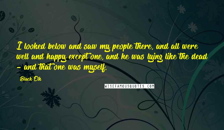 Black Elk Quotes: I looked below and saw my people there, and all were well and happy except one, and he was lying like the dead - and that one was myself.