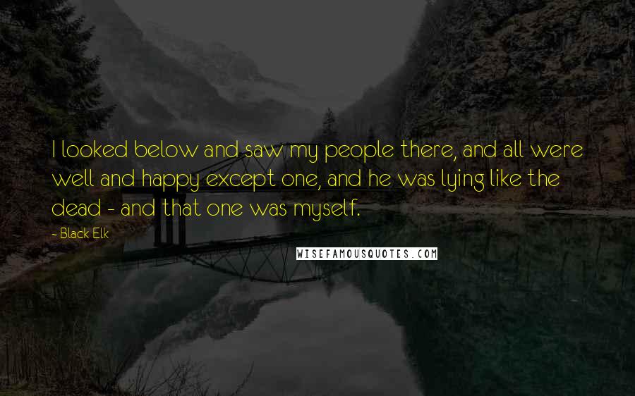 Black Elk Quotes: I looked below and saw my people there, and all were well and happy except one, and he was lying like the dead - and that one was myself.