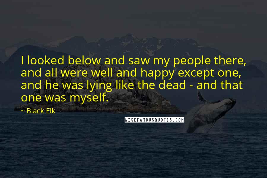 Black Elk Quotes: I looked below and saw my people there, and all were well and happy except one, and he was lying like the dead - and that one was myself.