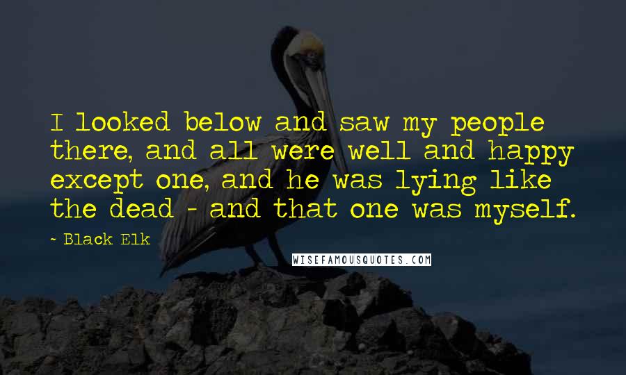 Black Elk Quotes: I looked below and saw my people there, and all were well and happy except one, and he was lying like the dead - and that one was myself.