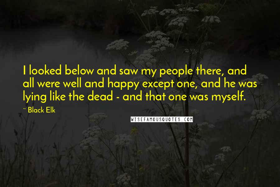 Black Elk Quotes: I looked below and saw my people there, and all were well and happy except one, and he was lying like the dead - and that one was myself.