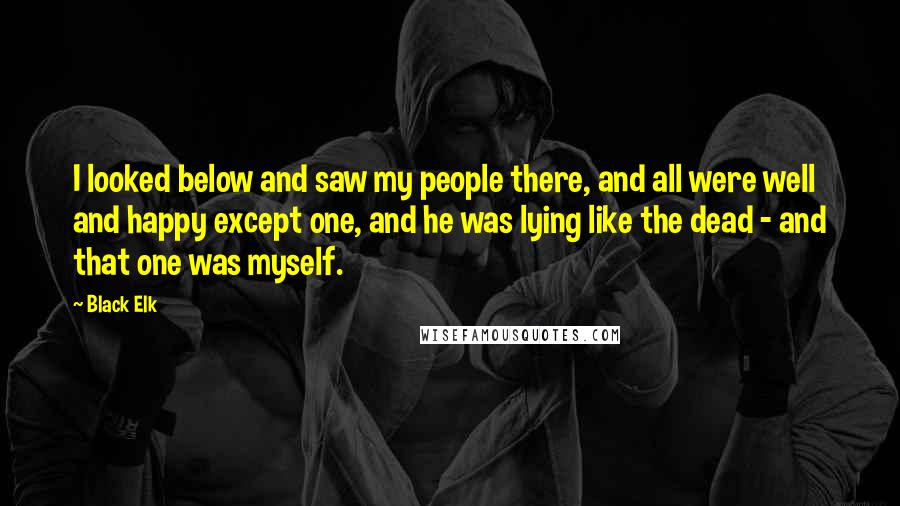 Black Elk Quotes: I looked below and saw my people there, and all were well and happy except one, and he was lying like the dead - and that one was myself.