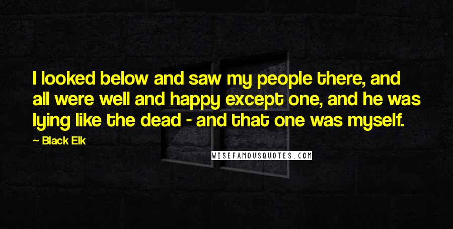 Black Elk Quotes: I looked below and saw my people there, and all were well and happy except one, and he was lying like the dead - and that one was myself.