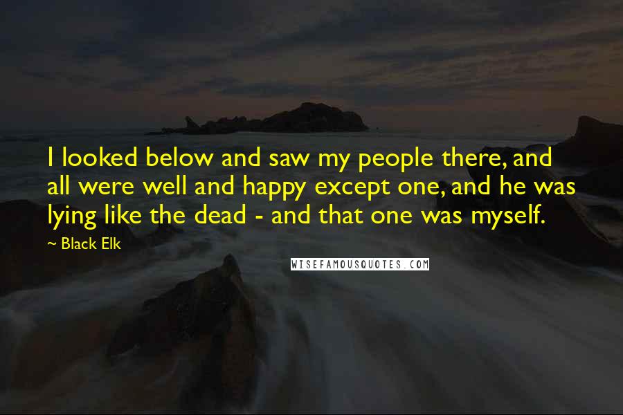 Black Elk Quotes: I looked below and saw my people there, and all were well and happy except one, and he was lying like the dead - and that one was myself.