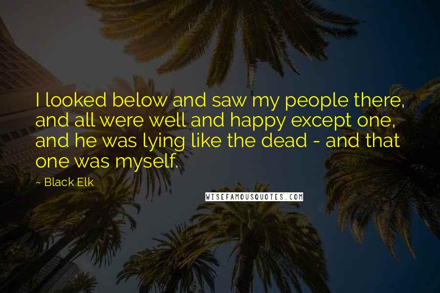 Black Elk Quotes: I looked below and saw my people there, and all were well and happy except one, and he was lying like the dead - and that one was myself.