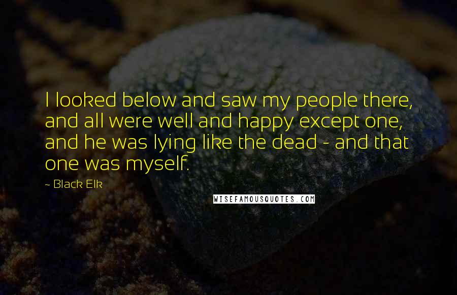 Black Elk Quotes: I looked below and saw my people there, and all were well and happy except one, and he was lying like the dead - and that one was myself.