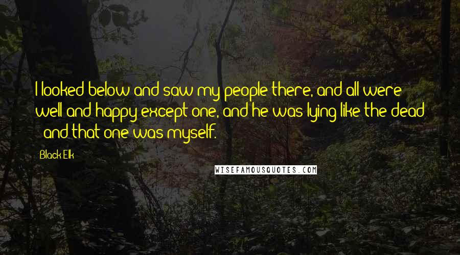 Black Elk Quotes: I looked below and saw my people there, and all were well and happy except one, and he was lying like the dead - and that one was myself.