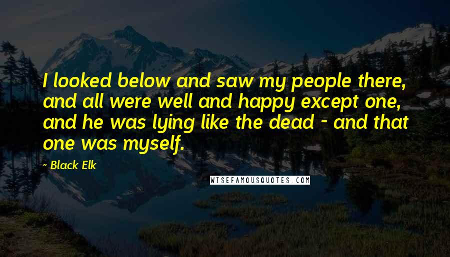 Black Elk Quotes: I looked below and saw my people there, and all were well and happy except one, and he was lying like the dead - and that one was myself.