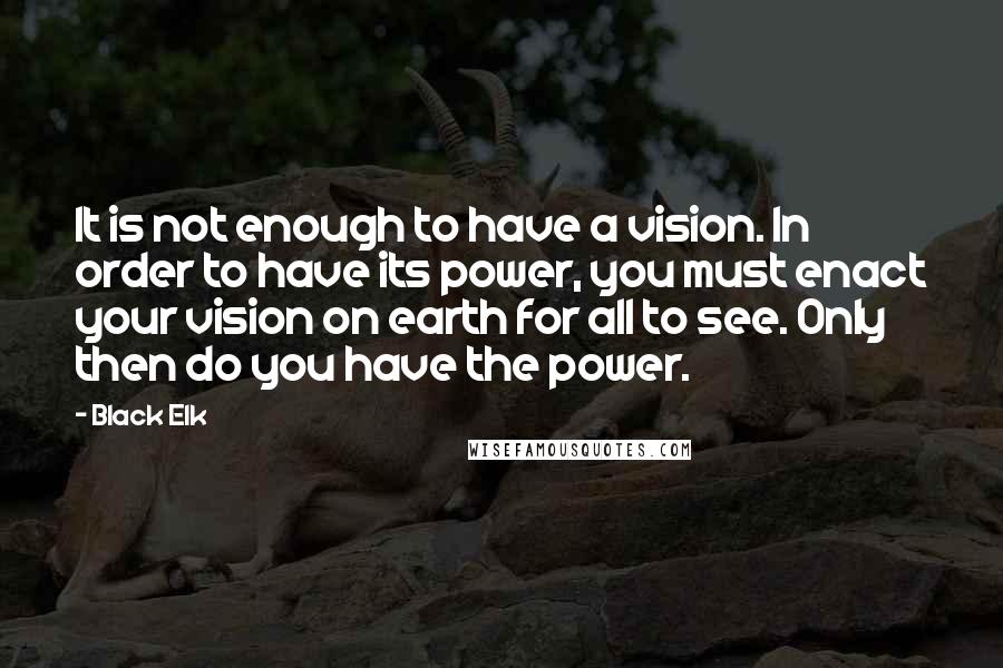 Black Elk Quotes: It is not enough to have a vision. In order to have its power, you must enact your vision on earth for all to see. Only then do you have the power.