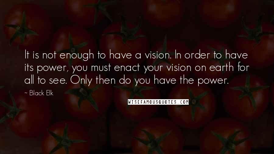 Black Elk Quotes: It is not enough to have a vision. In order to have its power, you must enact your vision on earth for all to see. Only then do you have the power.