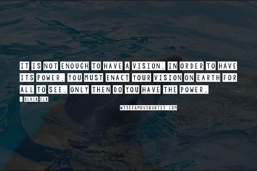 Black Elk Quotes: It is not enough to have a vision. In order to have its power, you must enact your vision on earth for all to see. Only then do you have the power.