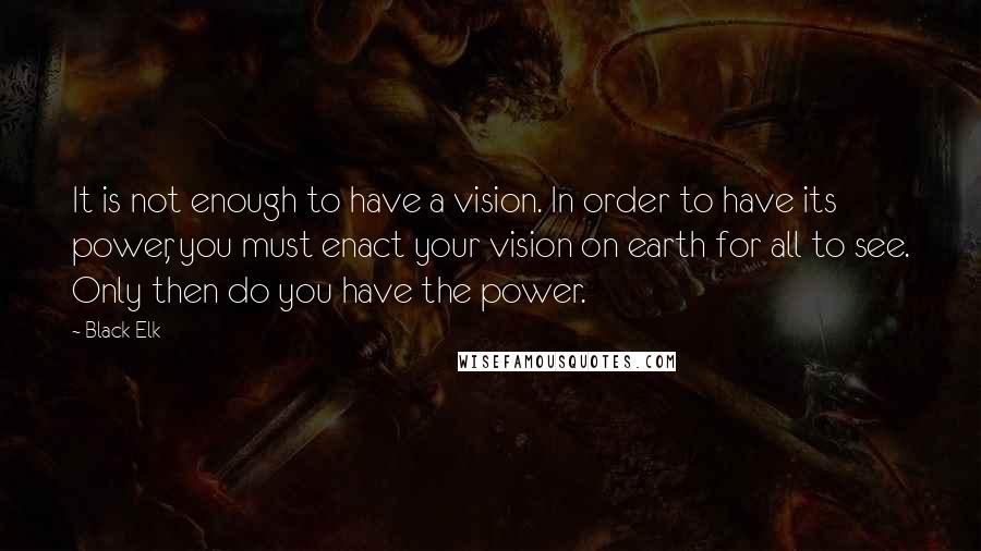 Black Elk Quotes: It is not enough to have a vision. In order to have its power, you must enact your vision on earth for all to see. Only then do you have the power.