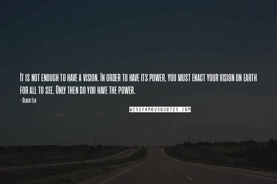 Black Elk Quotes: It is not enough to have a vision. In order to have its power, you must enact your vision on earth for all to see. Only then do you have the power.