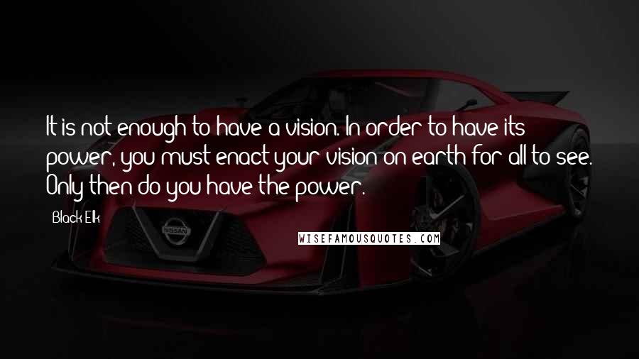 Black Elk Quotes: It is not enough to have a vision. In order to have its power, you must enact your vision on earth for all to see. Only then do you have the power.