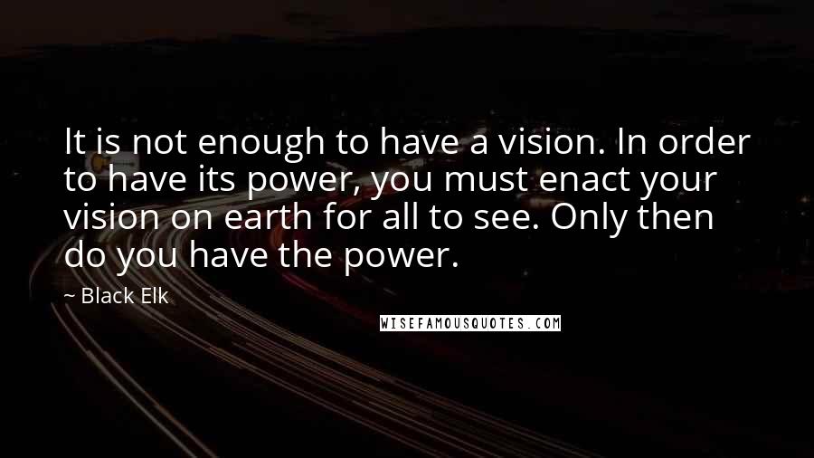 Black Elk Quotes: It is not enough to have a vision. In order to have its power, you must enact your vision on earth for all to see. Only then do you have the power.