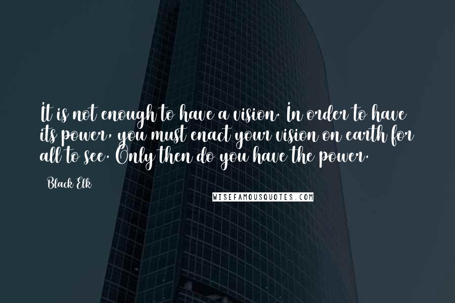 Black Elk Quotes: It is not enough to have a vision. In order to have its power, you must enact your vision on earth for all to see. Only then do you have the power.